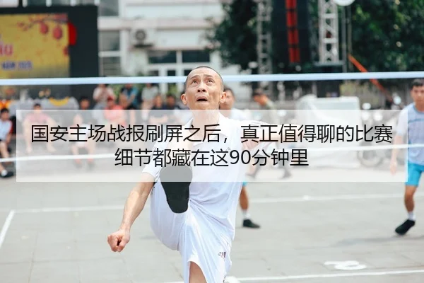 国安主场战报刷屏之后，真正值得聊的比赛细节都藏在这90分钟里