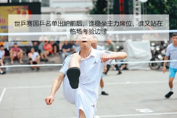 世乒赛国乒名单出炉前后，谁稳坐主力席位，谁又站在临场考验边缘