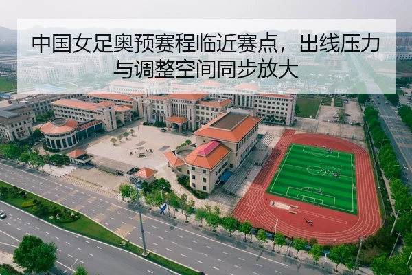 中国女足奥预赛程临近赛点，出线压力与调整空间同步放大